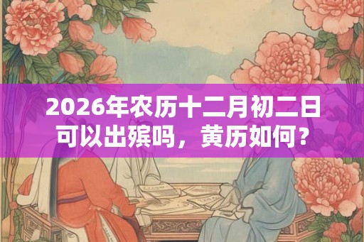 2026年农历十二月初二日可以出殡吗,黄历如何? 2026年农历十二月初二日可以出殡吗,黄历如何?
