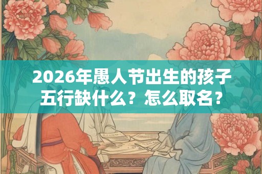 2026年愚人节出生的孩子五行缺什么？怎么取名？