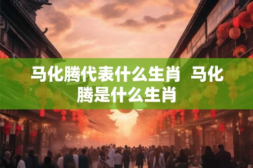 马化腾代表什么生肖  马化腾是什么生肖