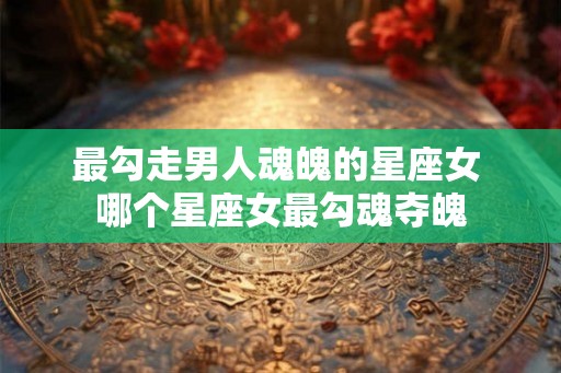 最勾走男人魂魄的星座女 哪个星座女最勾魂夺魄