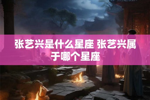张艺兴是什么星座 张艺兴属于哪个星座