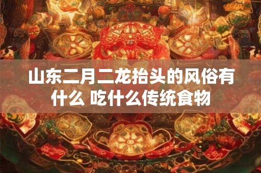 山东二月二龙抬头的风俗有什么 吃什么传统食物