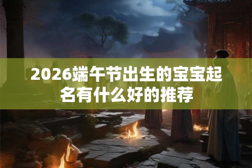2026端午节出生的宝宝起名有什么好的推荐 2026端午节出生的宝宝起名有什么好的推荐