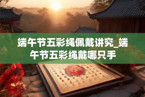 端午节五彩绳佩戴讲究_端午节五彩绳戴哪只手