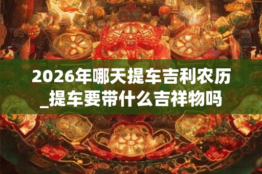 2026年哪天提车吉利农历_提车要带什么吉祥物吗