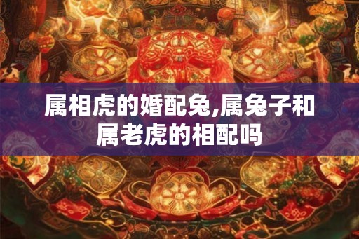 属相虎的婚配兔,属兔子和属老虎的相配吗 属相虎的婚配兔,属兔子和属老虎的相配吗