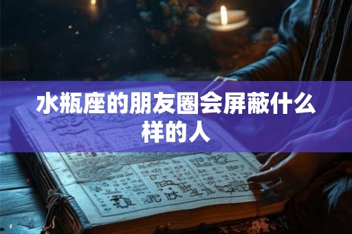水瓶座的朋友圈会屏蔽什么样的人