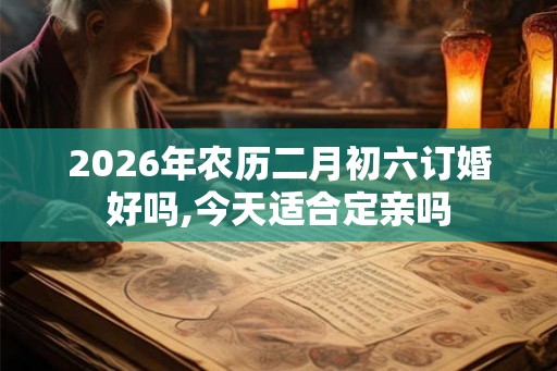 2026年农历二月初六订婚好吗,今天适合定亲吗 2026年农历二月初六订婚好吗,今天适合定亲吗