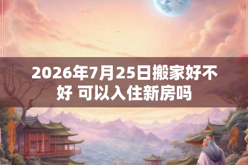 2026年7月25日搬家好不好 可以入住新房吗
