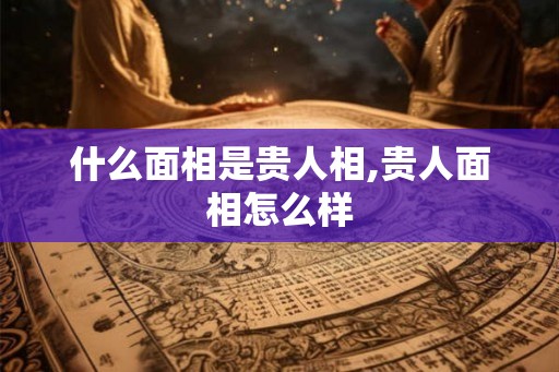 什么面相是贵人相,贵人面相怎么样