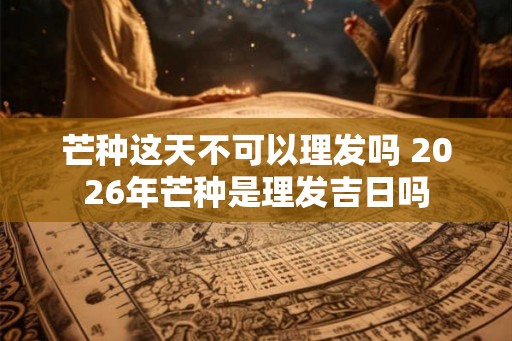 芒种这天不可以理发吗 2026年芒种是理发吉日吗
