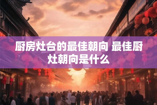 厨房灶台的最佳朝向 最佳厨灶朝向是什么