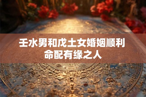 壬水男和戊土女婚姻顺利 命配有缘之人 壬水男和戊土女婚姻顺利 命配有缘之人