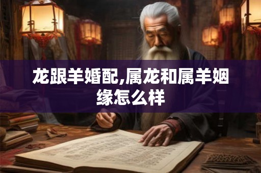 龙跟羊婚配,属龙和属羊姻缘怎么样 龙跟羊婚配,属龙和属羊姻缘怎么样