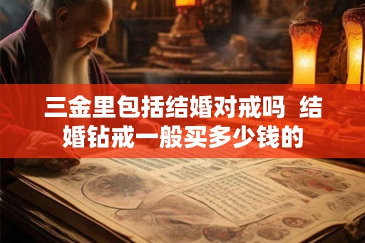 三金里包括结婚对戒吗  结婚钻戒一般买多少钱的