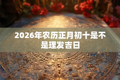 2026年农历正月初十是不是理发吉日