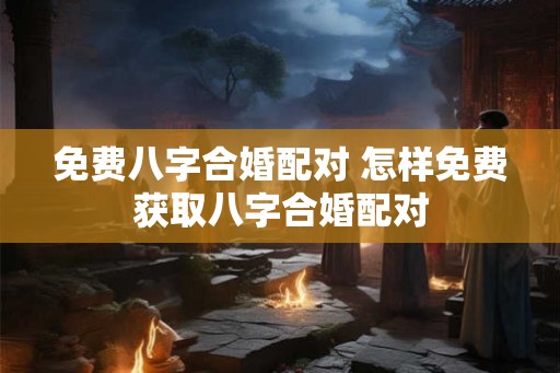 免费八字合婚配对 怎样免费获取八字合婚配对