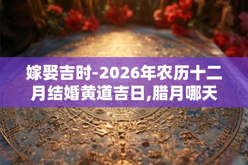 嫁娶吉时-2026年农历十二月结婚黄道吉日,腊月哪天适合结婚 嫁娶吉时-2026年农历十二月结婚黄道吉日,腊月哪天适合结婚