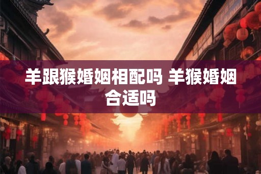 羊跟猴婚姻相配吗 羊猴婚姻合适吗
