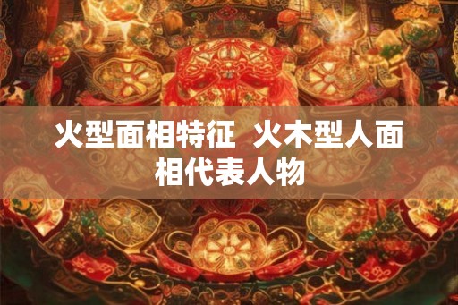 火型面相特征  火木型人面相代表人物