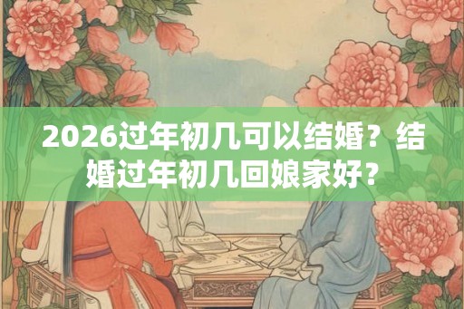 2026过年初几可以结婚？结婚过年初几回娘家好？