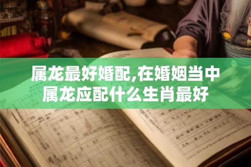 属龙最好婚配,在婚姻当中属龙应配什么生肖最好
