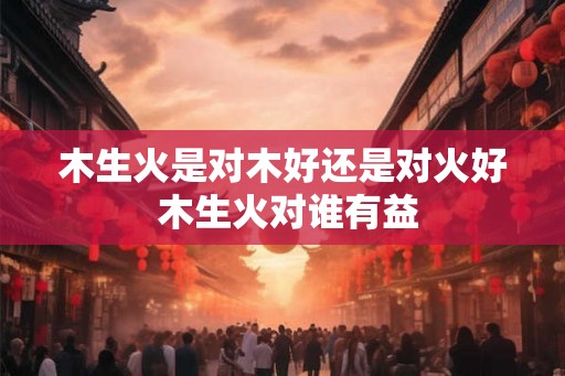 木生火是对木好还是对火好 木生火对谁有益