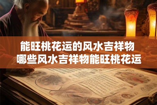 能旺桃花运的风水吉祥物 哪些风水吉祥物能旺桃花运 能旺桃花运的风水吉祥物 哪些风水吉祥物能旺桃花运