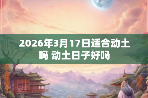 2026年3月17日适合动土吗 动土日子好吗