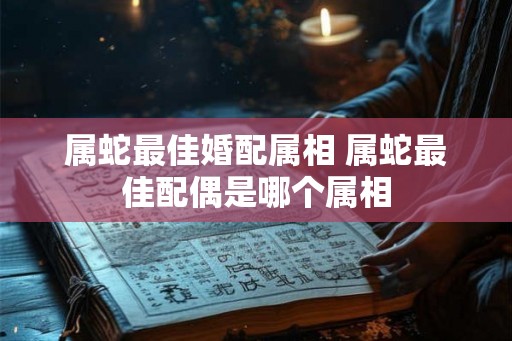 属蛇最佳婚配属相 属蛇最佳配偶是哪个属相 属蛇最佳婚配属相 属蛇最佳配偶是哪个属相