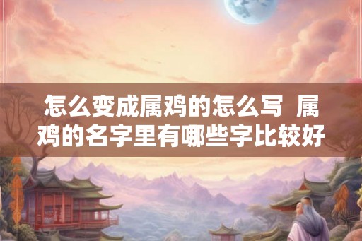 怎么变成属鸡的怎么写  属鸡的名字里有哪些字比较好