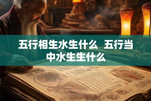 五行相生水生什么 五行当中水生生什么 五行相生水生什么 五行当中水生生什么