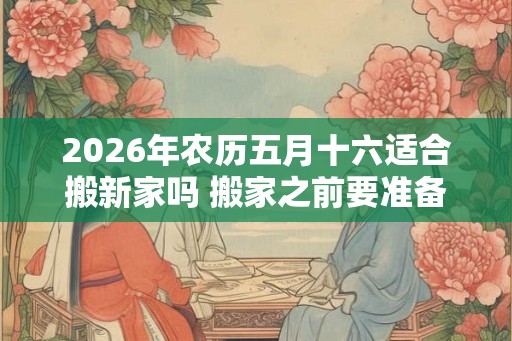 2026年农历五月十六适合搬新家吗 搬家之前要准备什么 2026年农历五月十六适合搬新家吗 搬家之前要准备什么