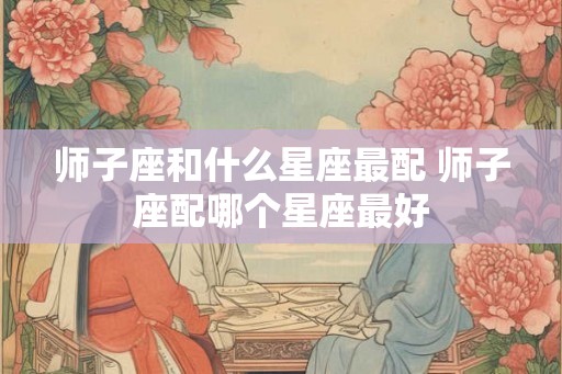 师子座和什么星座最配 师子座配哪个星座最好