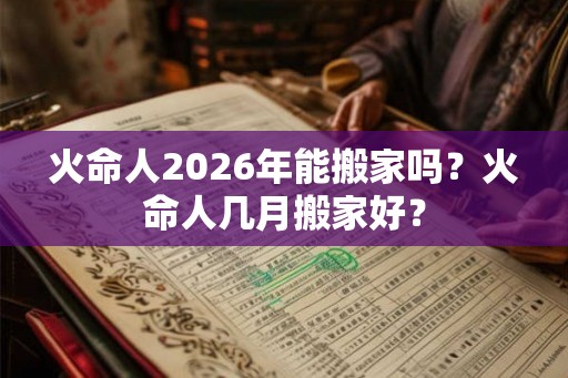 火命人2026年能搬家吗？火命人几月搬家好？