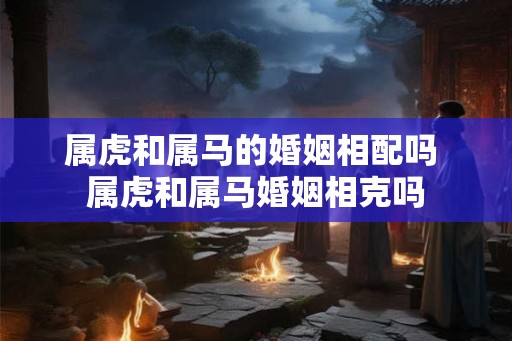 属虎和属马的婚姻相配吗 属虎和属马婚姻相克吗