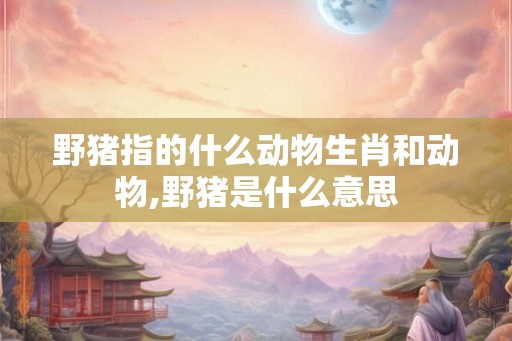 野猪指的什么动物生肖和动物,野猪是什么意思 野猪指的什么动物生肖和动物,野猪是什么意思