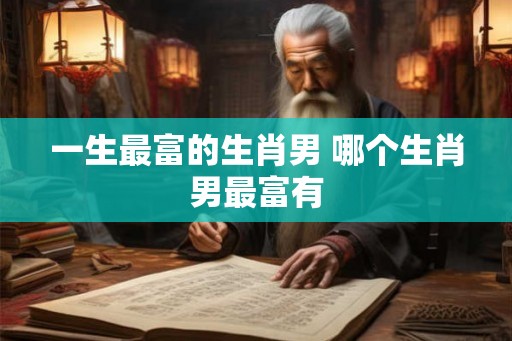 一生最富的生肖男 哪个生肖男最富有 一生最富的生肖男 哪个生肖男最富有