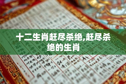 十二生肖赶尽杀绝,赶尽杀绝的生肖 十二生肖赶尽杀绝,赶尽杀绝的生肖