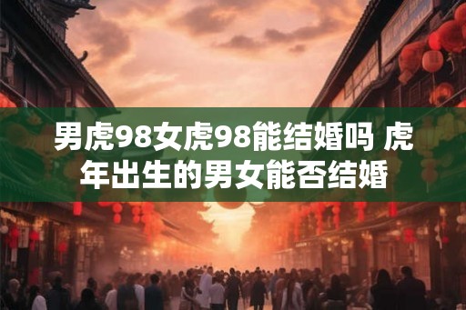 男虎98女虎98能结婚吗 虎年出生的男女能否结婚