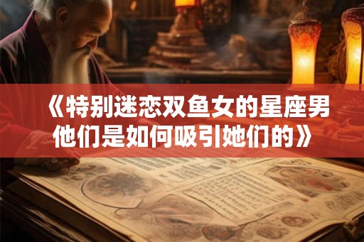 《特别迷恋双鱼女的星座男他们是如何吸引她们的》