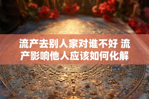 流产去别人家对谁不好 流产影响他人应该如何化解 流产去别人家对谁不好 流产影响他人应该如何化解