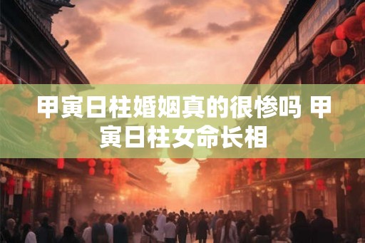 甲寅日柱婚姻真的很惨吗 甲寅日柱女命长相 甲寅日柱婚姻真的很惨吗 甲寅日柱女命长相