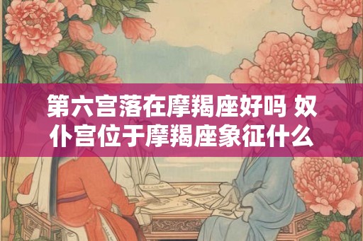 第六宫落在摩羯座好吗 奴仆宫位于摩羯座象征什么 第六宫落在摩羯座好吗 奴仆宫位于摩羯座象征什么