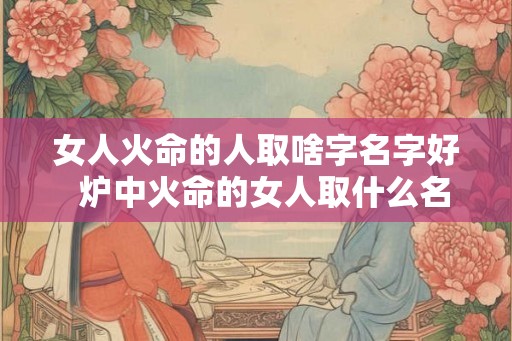 女人火命的人取啥字名字好  炉中火命的女人取什么名字好