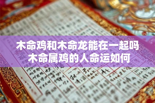 木命鸡和木命龙能在一起吗 木命属鸡的人命运如何 木命鸡和木命龙能在一起吗 木命属鸡的人命运如何