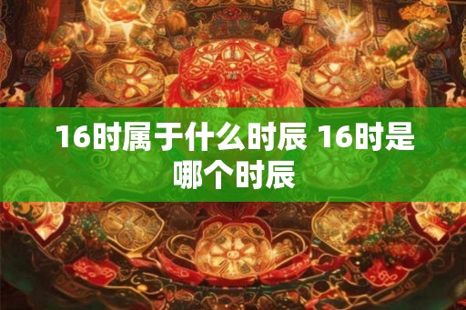 16时属于什么时辰 16时是哪个时辰