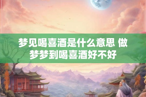 梦见喝喜酒是什么意思 做梦梦到喝喜酒好不好