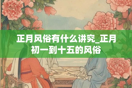 正月风俗有什么讲究_正月初一到十五的风俗