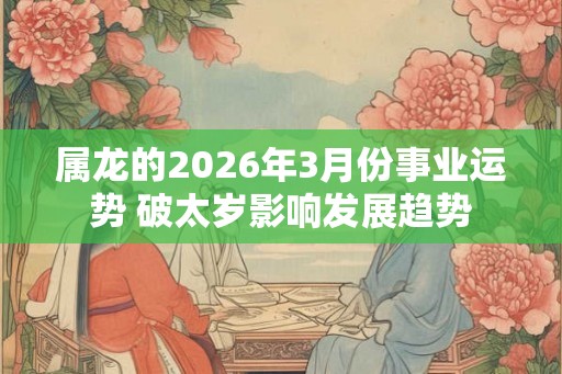 属龙的2026年3月份事业运势 破太岁影响发展趋势